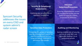 Sensitive Data Protection
Protecting the privacy of sensitive
data by ensuring that it cannot be
read by unauthorized persons
using encryption, tokenization
and secure file transfer
Intrusion
Detection/Prevention
Ensuring comprehensive control
of unauthorized access and the
ability to trace any activity,
suspicious or otherwise
Security & Compliance
Assessments
Assessing your security risks or
regulatory compliance
Auditing and Monitoring
Gaining visibility into all security
activity on your IBM i and
optionally feeding it to an
enterprise console
Syncsort Security
addresses the issues
on every CISO and
system admin’s
radar screen
39 | IBM I Encryption Made Easy
 