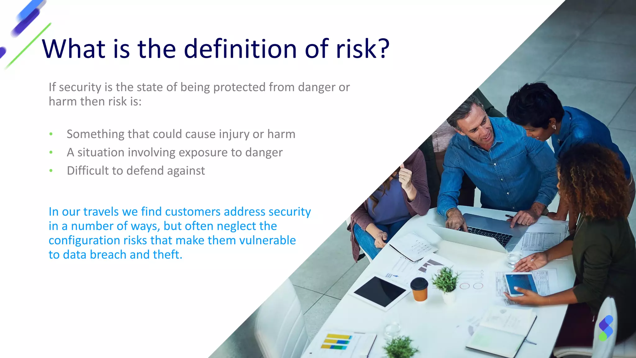 What is the definition of risk?
If security is the state of being protected from danger or
harm then risk is:
• Something that could cause injury or harm
• A situation involving exposure to danger
• Difficult to defend against
In our travels we find customers address security
in a number of ways, but often neglect the
configuration risks that make them vulnerable
to data breach and theft.
 