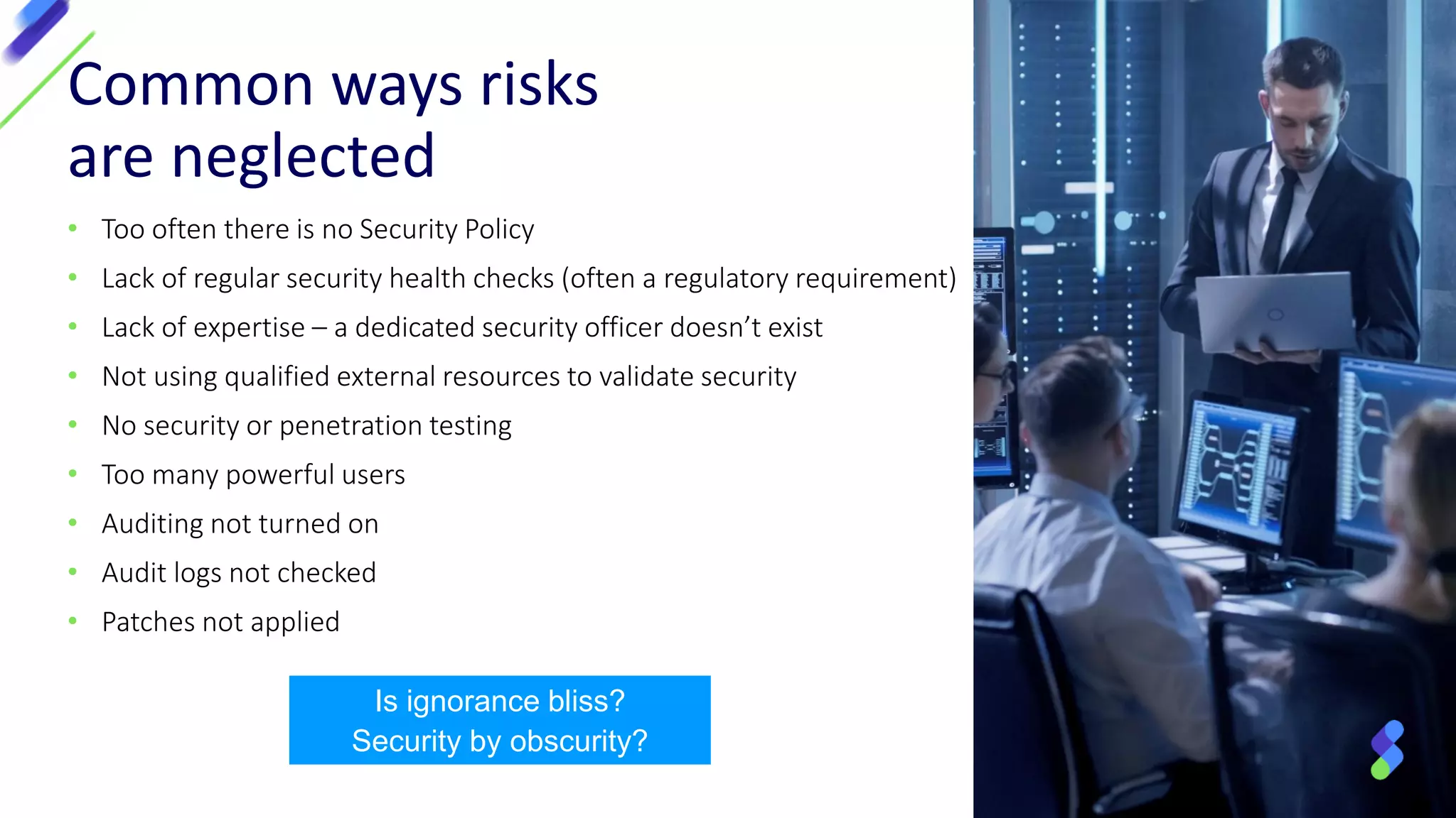 • Too often there is no Security Policy
• Lack of regular security health checks (often a regulatory requirement)
• Lack of expertise – a dedicated security officer doesn’t exist
• Not using qualified external resources to validate security
• No security or penetration testing
• Too many powerful users
• Auditing not turned on
• Audit logs not checked
• Patches not applied
Common ways risks
are neglected
Is ignorance bliss?
Security by obscurity?
 