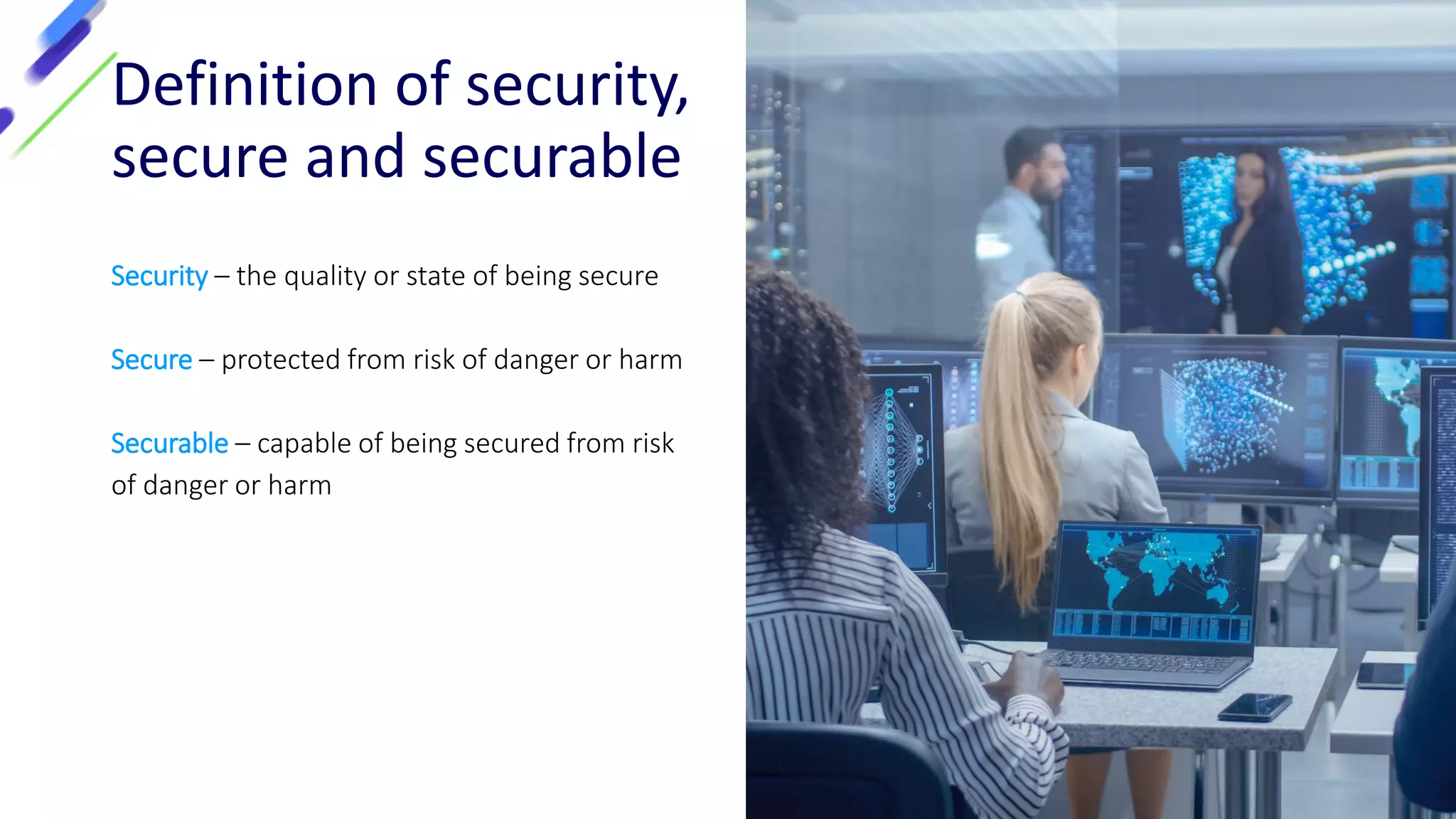 Definition of security,
secure and securable
Security – the quality or state of being secure
Secure – protected from risk of danger or harm
Securable – capable of being secured from risk
of danger or harm
 