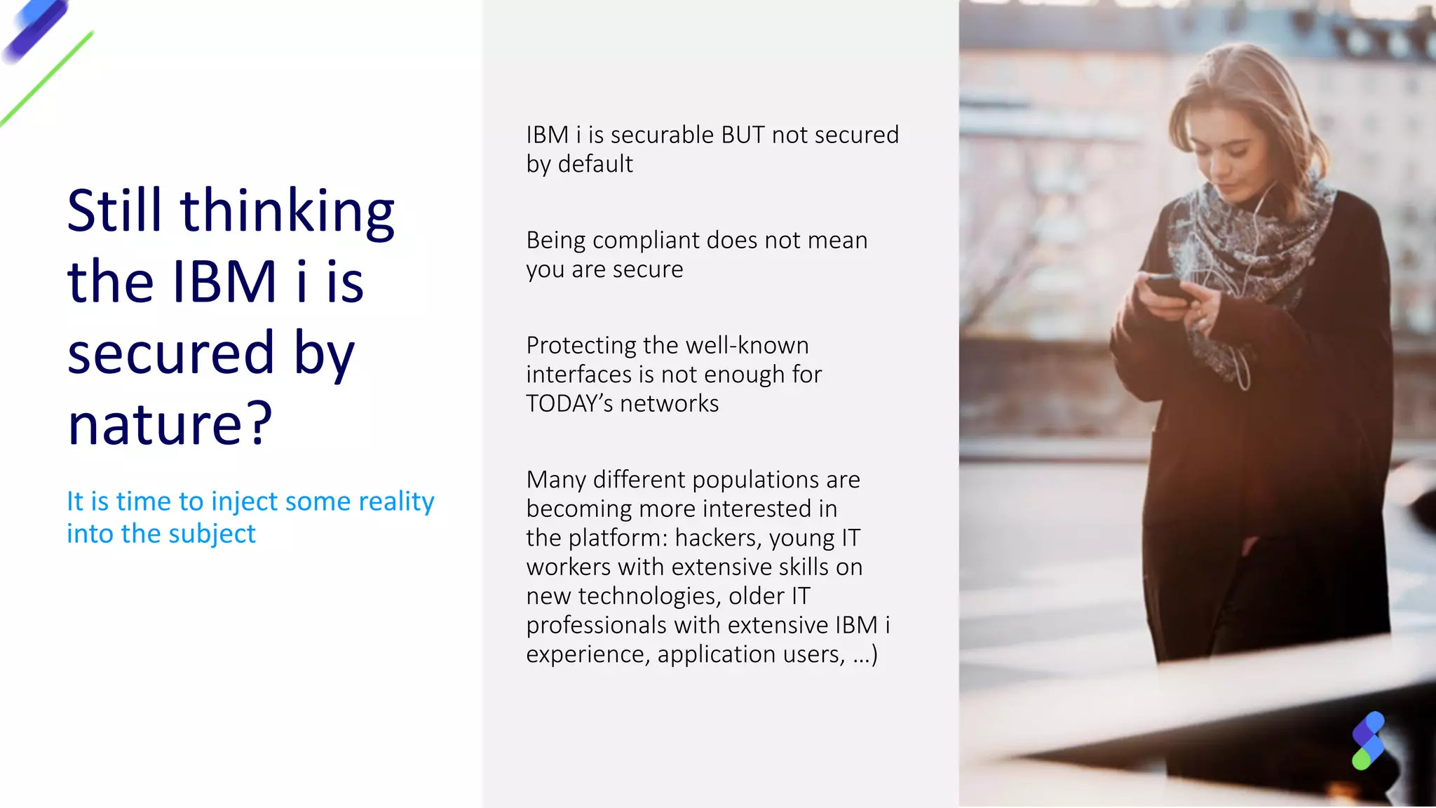 Still thinking
the IBM i is
secured by
nature?
It is time to inject some reality
into the subject
IBM i is securable BUT not secured
by default
Being compliant does not mean
you are secure
Protecting the well-known
interfaces is not enough for
TODAY’s networks
Many different populations are
becoming more interested in
the platform: hackers, young IT
workers with extensive skills on
new technologies, older IT
professionals with extensive IBM i
experience, application users, …)
 