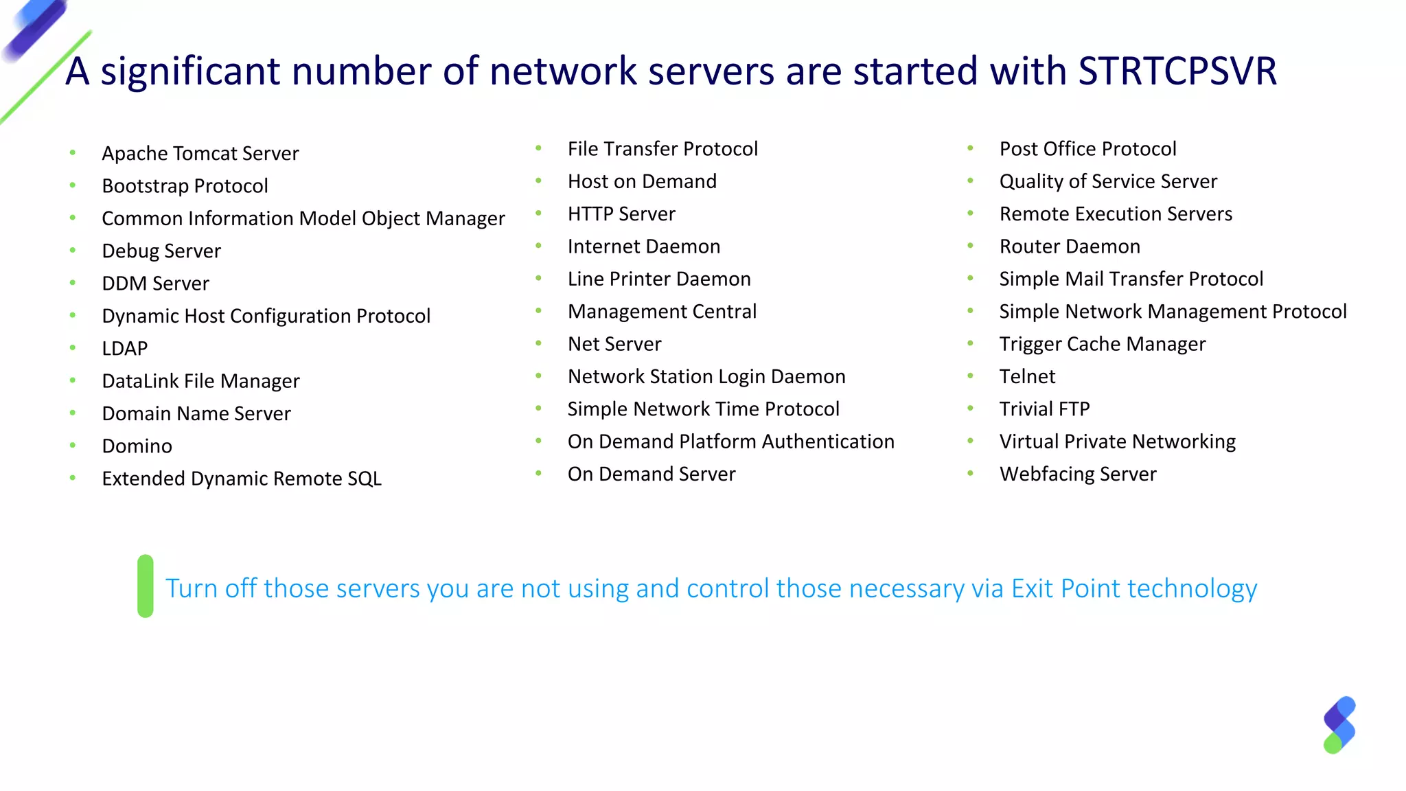 • Apache Tomcat Server
• Bootstrap Protocol
• Common Information Model Object Manager
• Debug Server
• DDM Server
• Dynamic Host Configuration Protocol
• LDAP
• DataLink File Manager
• Domain Name Server
• Domino
• Extended Dynamic Remote SQL
Turn off those servers you are not using and control those necessary via Exit Point technology
• File Transfer Protocol
• Host on Demand
• HTTP Server
• Internet Daemon
• Line Printer Daemon
• Management Central
• Net Server
• Network Station Login Daemon
• Simple Network Time Protocol
• On Demand Platform Authentication
• On Demand Server
A significant number of network servers are started with STRTCPSVR
• Post Office Protocol
• Quality of Service Server
• Remote Execution Servers
• Router Daemon
• Simple Mail Transfer Protocol
• Simple Network Management Protocol
• Trigger Cache Manager
• Telnet
• Trivial FTP
• Virtual Private Networking
• Webfacing Server
 