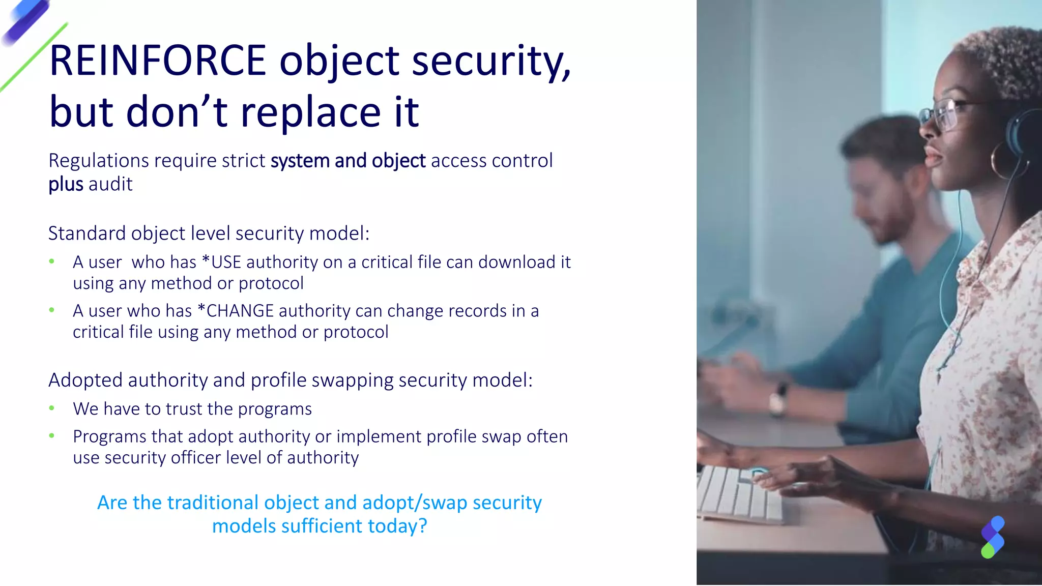 Regulations require strict system and object access control
plus audit
Standard object level security model:
• A user who has *USE authority on a critical file can download it
using any method or protocol
• A user who has *CHANGE authority can change records in a
critical file using any method or protocol
Adopted authority and profile swapping security model:
• We have to trust the programs
• Programs that adopt authority or implement profile swap often
use security officer level of authority
REINFORCE object security,
but don’t replace it
Are the traditional object and adopt/swap security
models sufficient today?
 