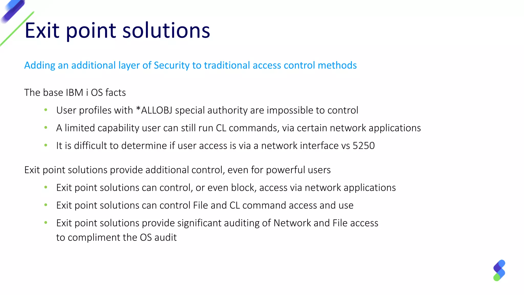 Exit point solutions
Adding an additional layer of Security to traditional access control methods
The base IBM i OS facts
• User profiles with *ALLOBJ special authority are impossible to control
• A limited capability user can still run CL commands, via certain network applications
• It is difficult to determine if user access is via a network interface vs 5250
Exit point solutions provide additional control, even for powerful users
• Exit point solutions can control, or even block, access via network applications
• Exit point solutions can control File and CL command access and use
• Exit point solutions provide significant auditing of Network and File access
to compliment the OS audit
 