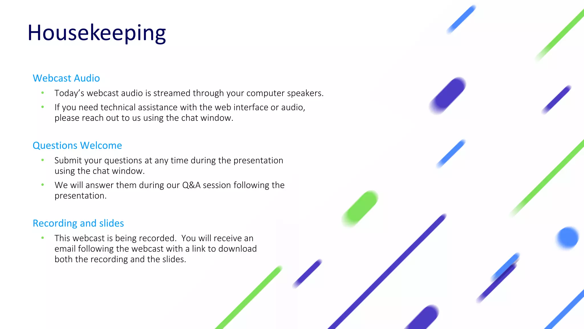 Housekeeping
Webcast Audio
• Today’s webcast audio is streamed through your computer speakers.
• If you need technical assistance with the web interface or audio,
please reach out to us using the chat window.
Questions Welcome
• Submit your questions at any time during the presentation
using the chat window.
• We will answer them during our Q&A session following the
presentation.
Recording and slides
• This webcast is being recorded. You will receive an
email following the webcast with a link to download
both the recording and the slides.
 