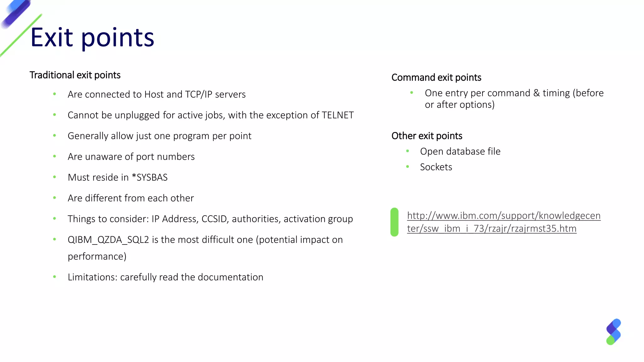 http://www.ibm.com/support/knowledgecen
ter/ssw_ibm_i_73/rzajr/rzajrmst35.htm
Exit points
Traditional exit points
• Are connected to Host and TCP/IP servers
• Cannot be unplugged for active jobs, with the exception of TELNET
• Generally allow just one program per point
• Are unaware of port numbers
• Must reside in *SYSBAS
• Are different from each other
• Things to consider: IP Address, CCSID, authorities, activation group
• QIBM_QZDA_SQL2 is the most difficult one (potential impact on
performance)
• Limitations: carefully read the documentation
Command exit points
• One entry per command & timing (before
or after options)
Other exit points
• Open database file
• Sockets
 