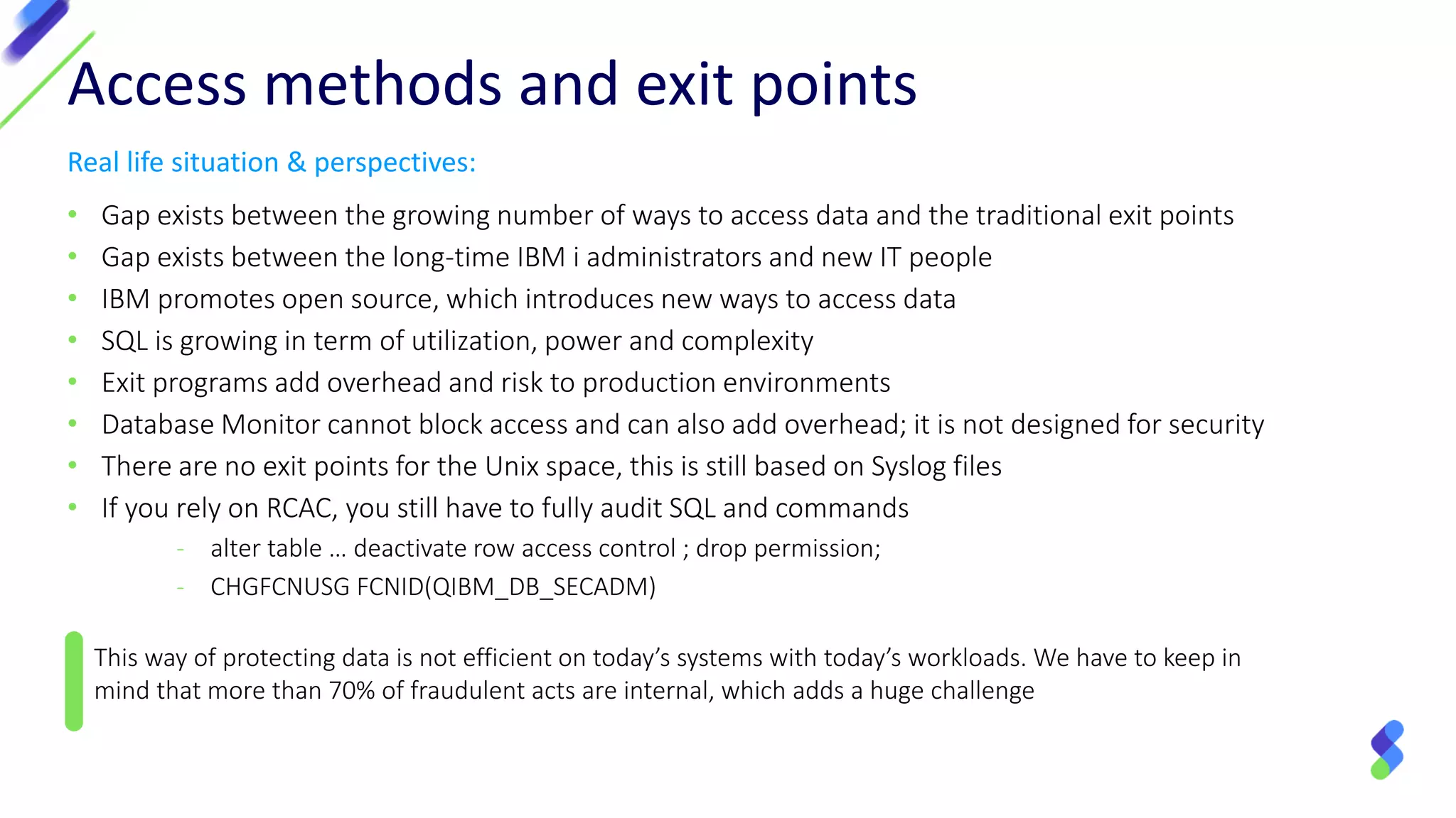 Real life situation & perspectives:
• Gap exists between the growing number of ways to access data and the traditional exit points
• Gap exists between the long-time IBM i administrators and new IT people
• IBM promotes open source, which introduces new ways to access data
• SQL is growing in term of utilization, power and complexity
• Exit programs add overhead and risk to production environments
• Database Monitor cannot block access and can also add overhead; it is not designed for security
• There are no exit points for the Unix space, this is still based on Syslog files
• If you rely on RCAC, you still have to fully audit SQL and commands
- alter table … deactivate row access control ; drop permission;
- CHGFCNUSG FCNID(QIBM_DB_SECADM)
Access methods and exit points
This way of protecting data is not efficient on today’s systems with today’s workloads. We have to keep in
mind that more than 70% of fraudulent acts are internal, which adds a huge challenge
 