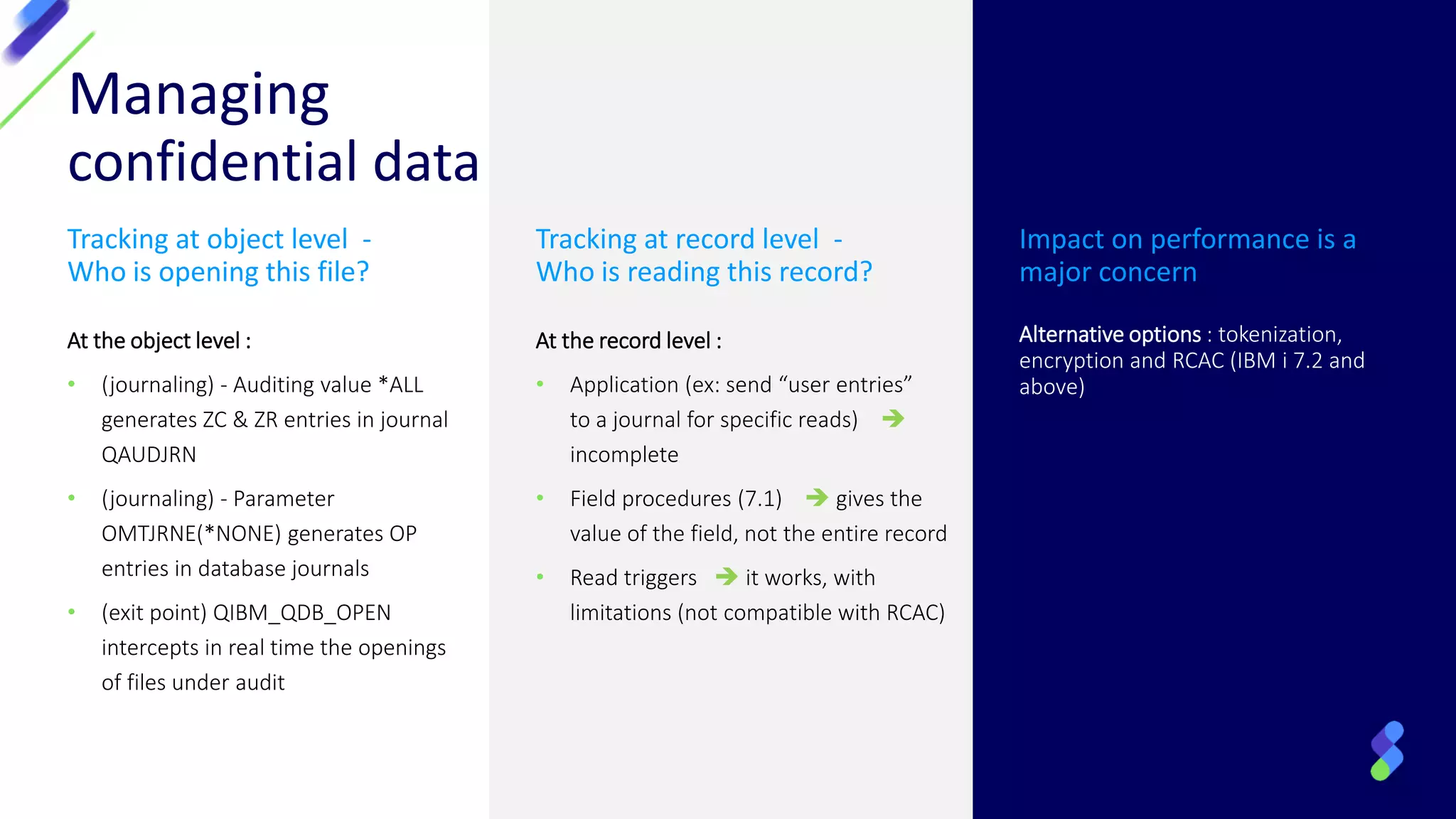 Managing
confidential data
Tracking at object level -
Who is opening this file?
At the object level :
• (journaling) - Auditing value *ALL
generates ZC & ZR entries in journal
QAUDJRN
• (journaling) - Parameter
OMTJRNE(*NONE) generates OP
entries in database journals
• (exit point) QIBM_QDB_OPEN
intercepts in real time the openings
of files under audit
Tracking at record level -
Who is reading this record?
At the record level :
• Application (ex: send “user entries”
to a journal for specific reads) ➔
incomplete
• Field procedures (7.1) ➔ gives the
value of the field, not the entire record
• Read triggers ➔ it works, with
limitations (not compatible with RCAC)
Impact on performance is a
major concern
Alternative options : tokenization,
encryption and RCAC (IBM i 7.2 and
above)
 