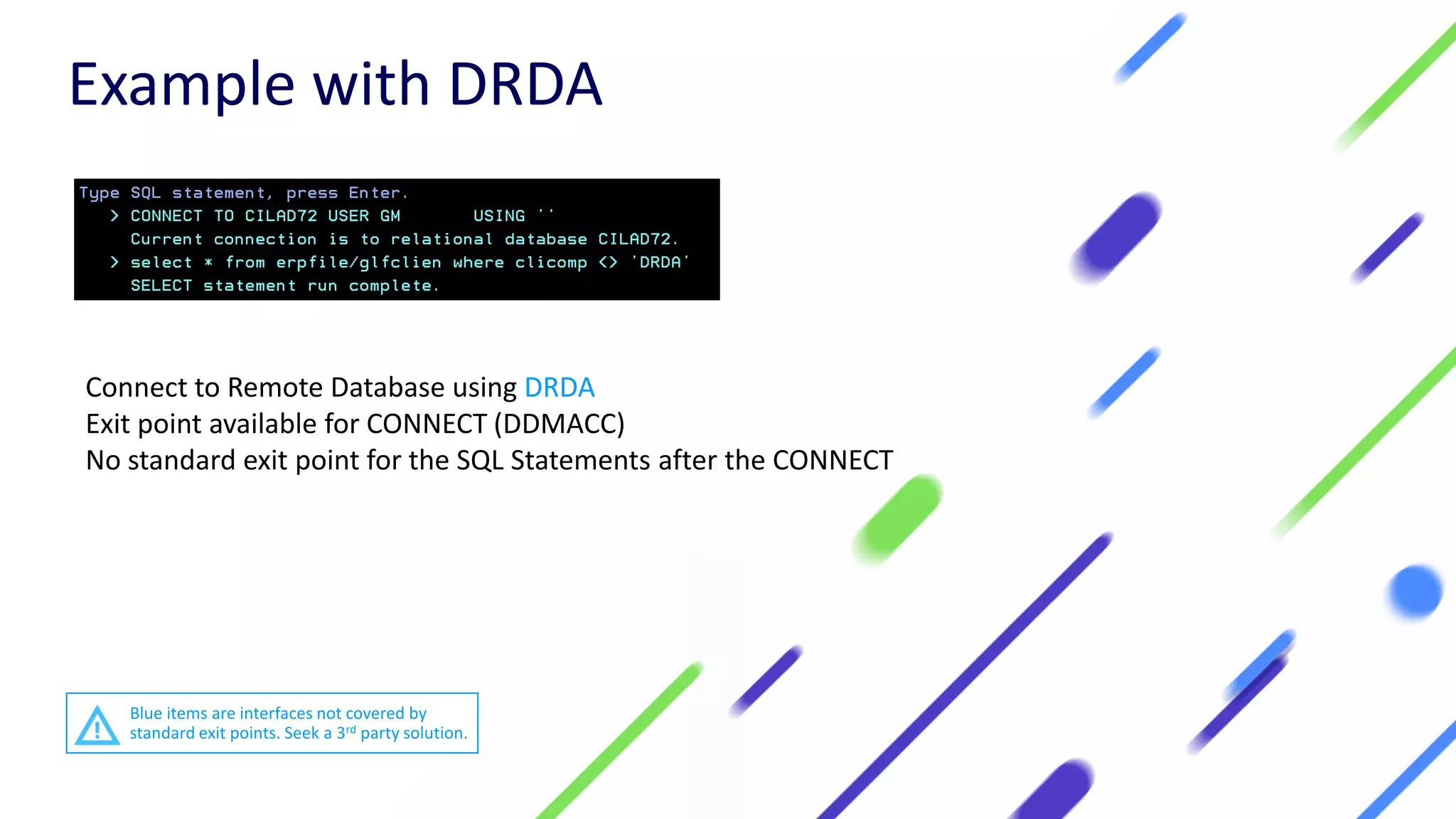 Connect to Remote Database using DRDA
Exit point available for CONNECT (DDMACC)
No standard exit point for the SQL Statements after the CONNECT
Example with DRDA
Blue items are interfaces not covered by
standard exit points. Seek a 3rd party solution.
 