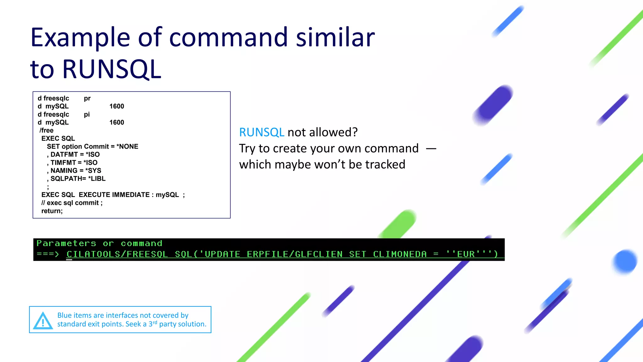 d freesqlc pr
d mySQL 1600
d freesqlc pi
d mySQL 1600
/free
EXEC SQL
SET option Commit = *NONE
, DATFMT = *ISO
, TIMFMT = *ISO
, NAMING = *SYS
, SQLPATH= *LIBL
;
EXEC SQL EXECUTE IMMEDIATE : mySQL ;
// exec sql commit ;
return;
RUNSQL not allowed?
Try to create your own command —
which maybe won’t be tracked
Example of command similar
to RUNSQL
Blue items are interfaces not covered by
standard exit points. Seek a 3rd party solution.
 