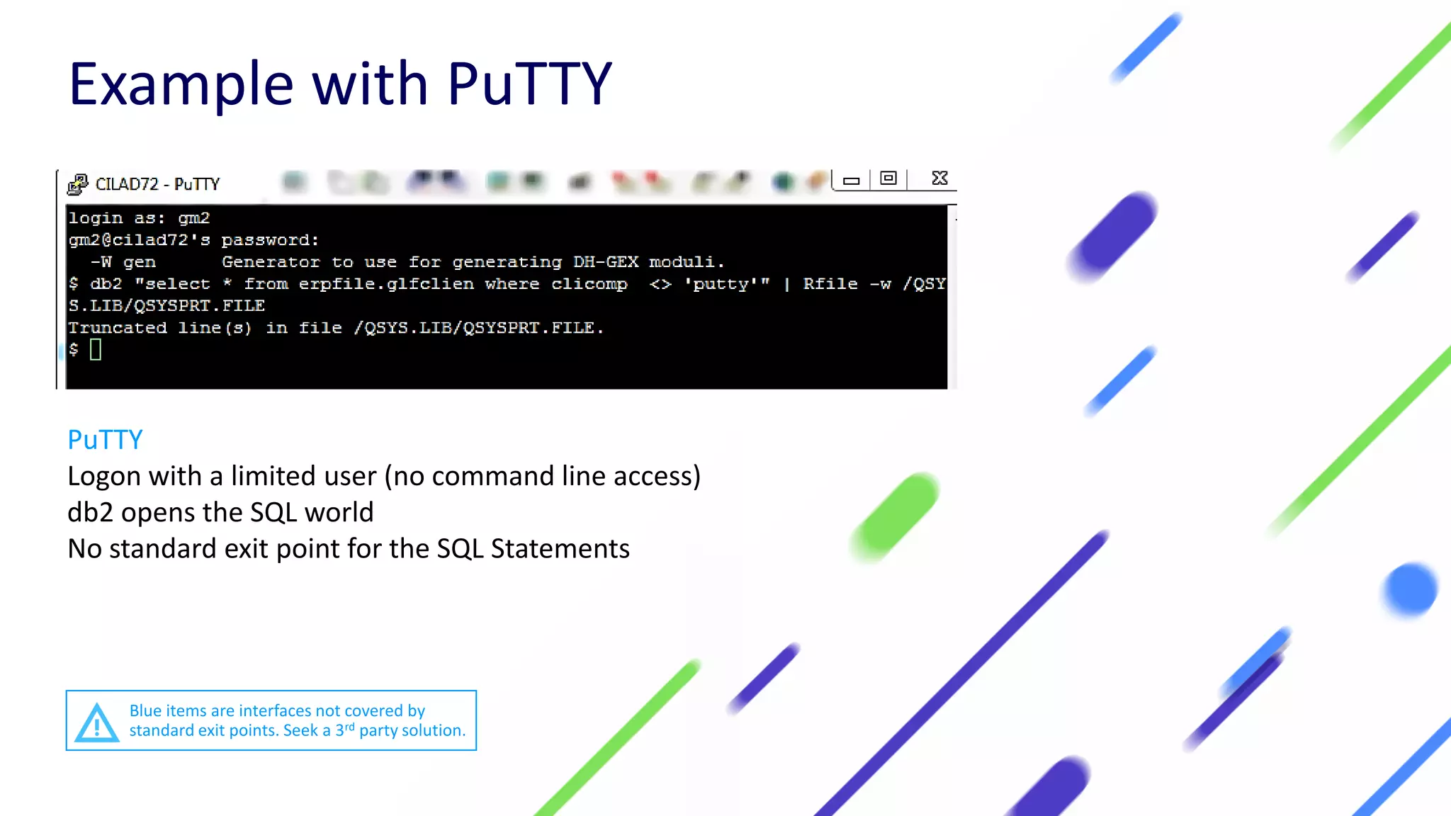 PuTTY
Logon with a limited user (no command line access)
db2 opens the SQL world
No standard exit point for the SQL Statements
Example with PuTTY
Blue items are interfaces not covered by
standard exit points. Seek a 3rd party solution.
 