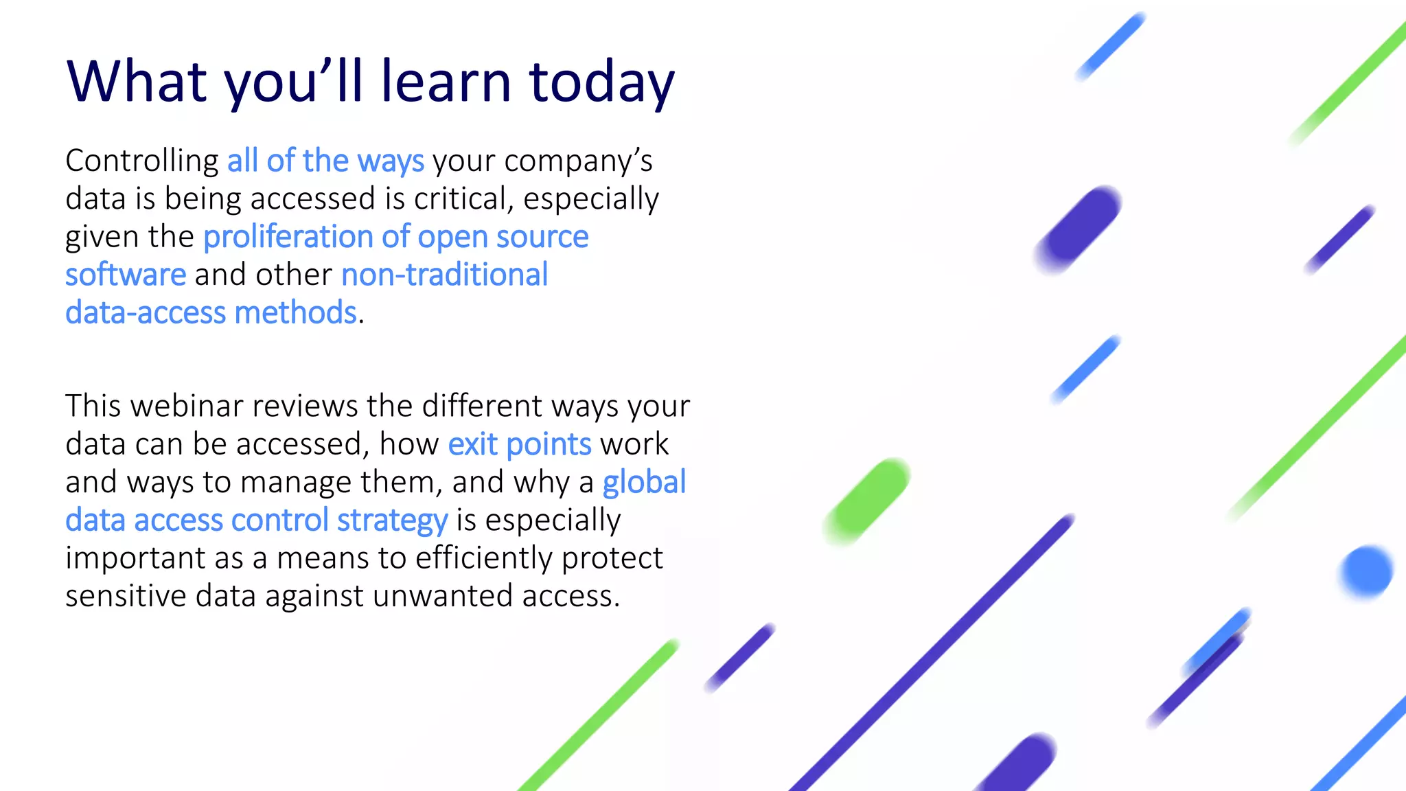What you’ll learn today
Controlling all of the ways your company’s
data is being accessed is critical, especially
given the proliferation of open source
software and other non-traditional
data-access methods.
This webinar reviews the different ways your
data can be accessed, how exit points work
and ways to manage them, and why a global
data access control strategy is especially
important as a means to efficiently protect
sensitive data against unwanted access.
 