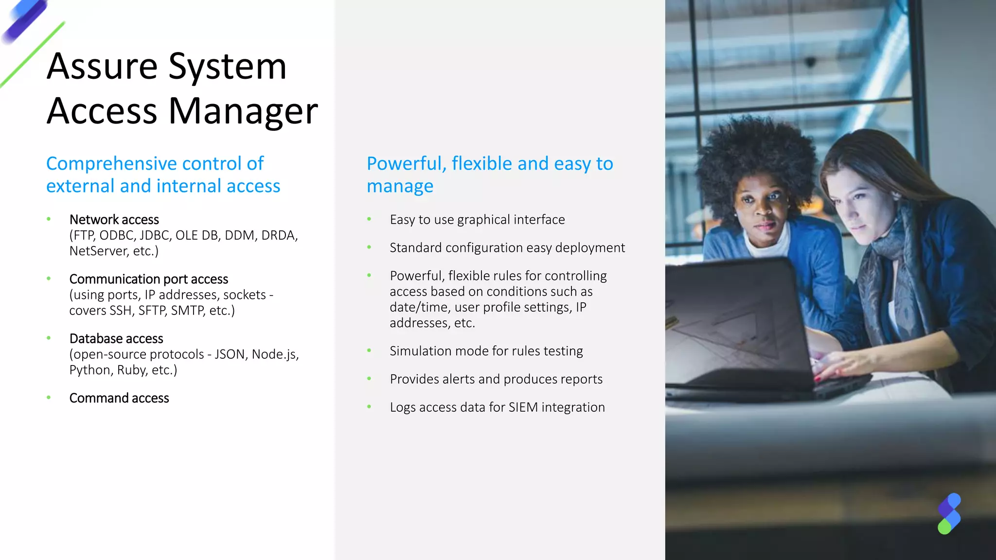 Assure System
Access Manager
Comprehensive control of
external and internal access
• Network access
(FTP, ODBC, JDBC, OLE DB, DDM, DRDA,
NetServer, etc.)
• Communication port access
(using ports, IP addresses, sockets -
covers SSH, SFTP, SMTP, etc.)
• Database access
(open-source protocols - JSON, Node.js,
Python, Ruby, etc.)
• Command access
Powerful, flexible and easy to
manage
• Easy to use graphical interface
• Standard configuration easy deployment
• Powerful, flexible rules for controlling
access based on conditions such as
date/time, user profile settings, IP
addresses, etc.
• Simulation mode for rules testing
• Provides alerts and produces reports
• Logs access data for SIEM integration
 