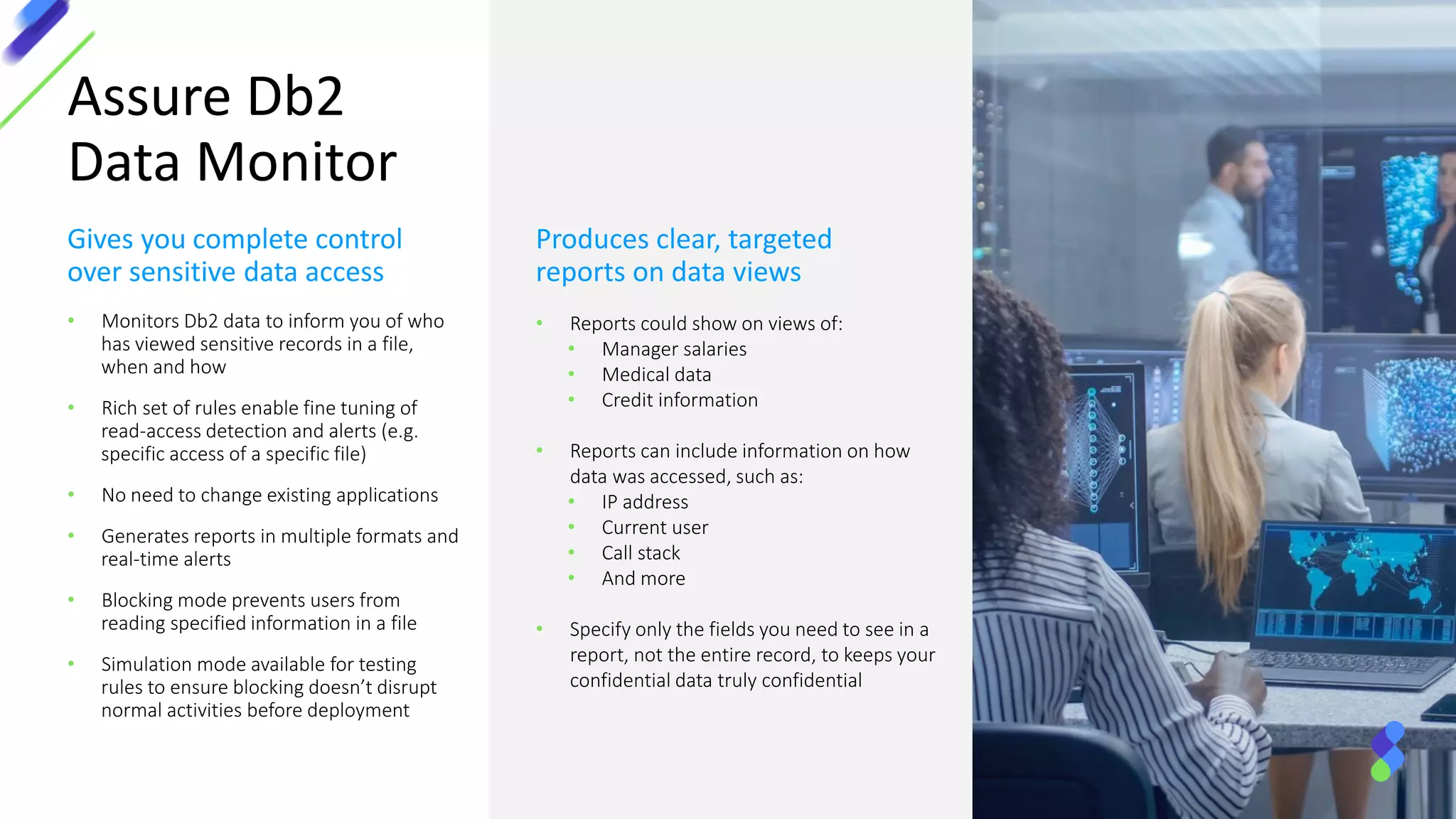 Assure Db2
Data Monitor
Gives you complete control
over sensitive data access
• Monitors Db2 data to inform you of who
has viewed sensitive records in a file,
when and how
• Rich set of rules enable fine tuning of
read-access detection and alerts (e.g.
specific access of a specific file)
• No need to change existing applications
• Generates reports in multiple formats and
real-time alerts
• Blocking mode prevents users from
reading specified information in a file
• Simulation mode available for testing
rules to ensure blocking doesn’t disrupt
normal activities before deployment
Produces clear, targeted
reports on data views
• Reports could show on views of:
• Manager salaries
• Medical data
• Credit information
• Reports can include information on how
data was accessed, such as:
• IP address
• Current user
• Call stack
• And more
• Specify only the fields you need to see in a
report, not the entire record, to keeps your
confidential data truly confidential
 