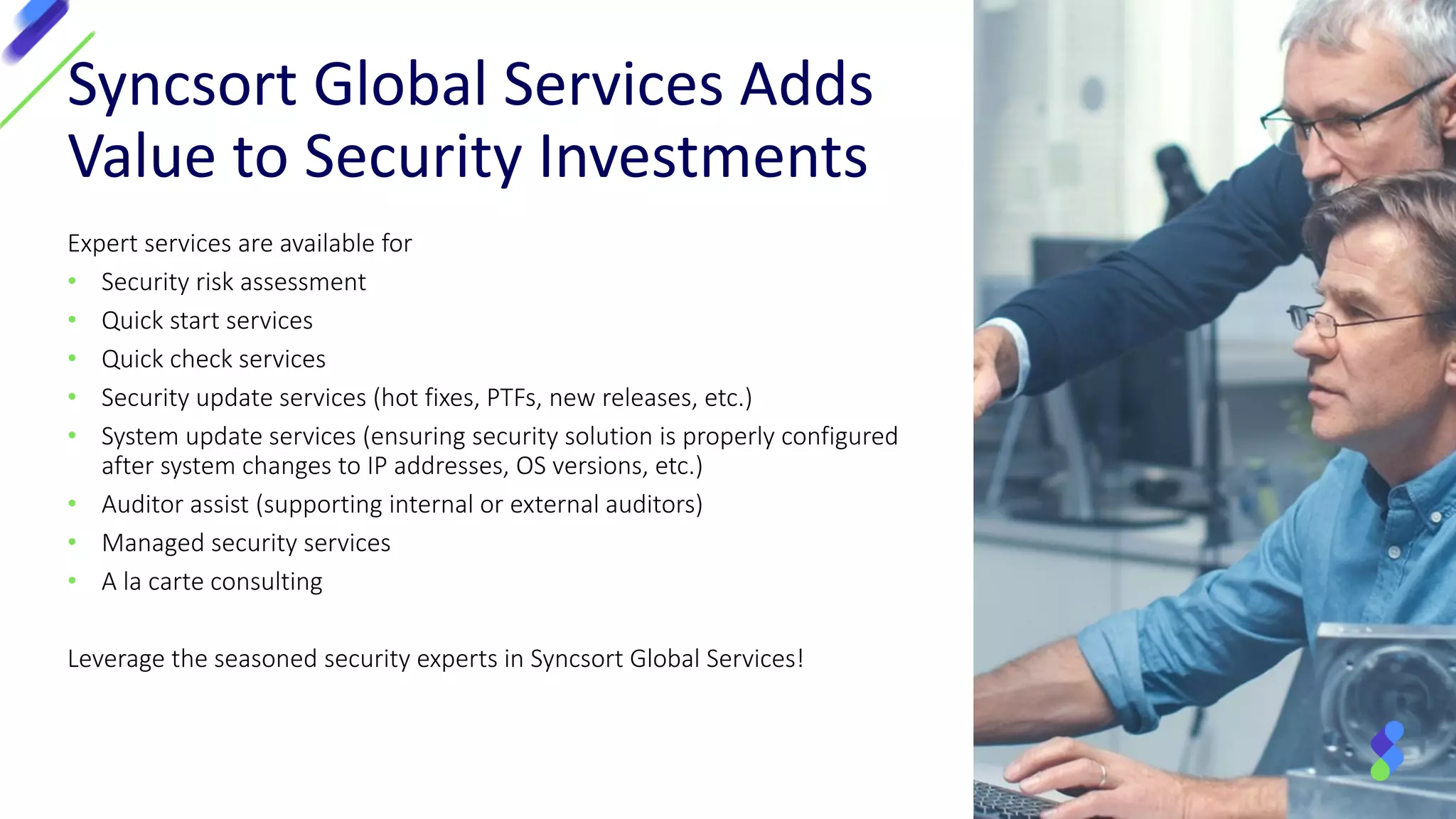 Expert services are available for
• Security risk assessment
• Quick start services
• Quick check services
• Security update services (hot fixes, PTFs, new releases, etc.)
• System update services (ensuring security solution is properly configured
after system changes to IP addresses, OS versions, etc.)
• Auditor assist (supporting internal or external auditors)
• Managed security services
• A la carte consulting
Leverage the seasoned security experts in Syncsort Global Services!
Syncsort Global Services Adds
Value to Security Investments
 