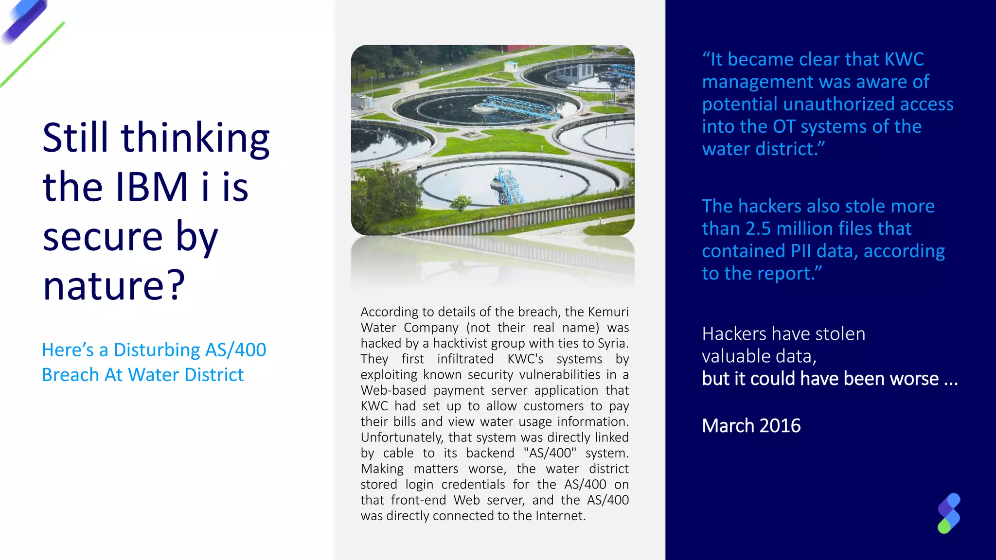 Here’s a Disturbing AS/400
Breach At Water District
Still thinking
the IBM i is
secure by
nature?
“It became clear that KWC
management was aware of
potential unauthorized access
into the OT systems of the
water district.”
The hackers also stole more
than 2.5 million files that
contained PII data, according
to the report.”
Hackers have stolen
valuable data,
but it could have been worse ...
March 2016
According to details of the breach, the Kemuri
Water Company (not their real name) was
hacked by a hacktivist group with ties to Syria.
They first infiltrated KWC's systems by
exploiting known security vulnerabilities in a
Web-based payment server application that
KWC had set up to allow customers to pay
their bills and view water usage information.
Unfortunately, that system was directly linked
by cable to its backend "AS/400" system.
Making matters worse, the water district
stored login credentials for the AS/400 on
that front-end Web server, and the AS/400
was directly connected to the Internet.
 