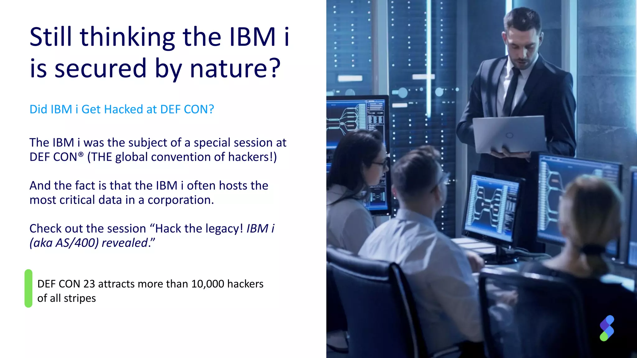 DEF CON 23 attracts more than 10,000 hackers
of all stripes
Still thinking the IBM i
is secured by nature?
Did IBM i Get Hacked at DEF CON?
The IBM i was the subject of a special session at
DEF CON® (THE global convention of hackers!)
And the fact is that the IBM i often hosts the
most critical data in a corporation.
Check out the session “Hack the legacy! IBM i
(aka AS/400) revealed.”
 