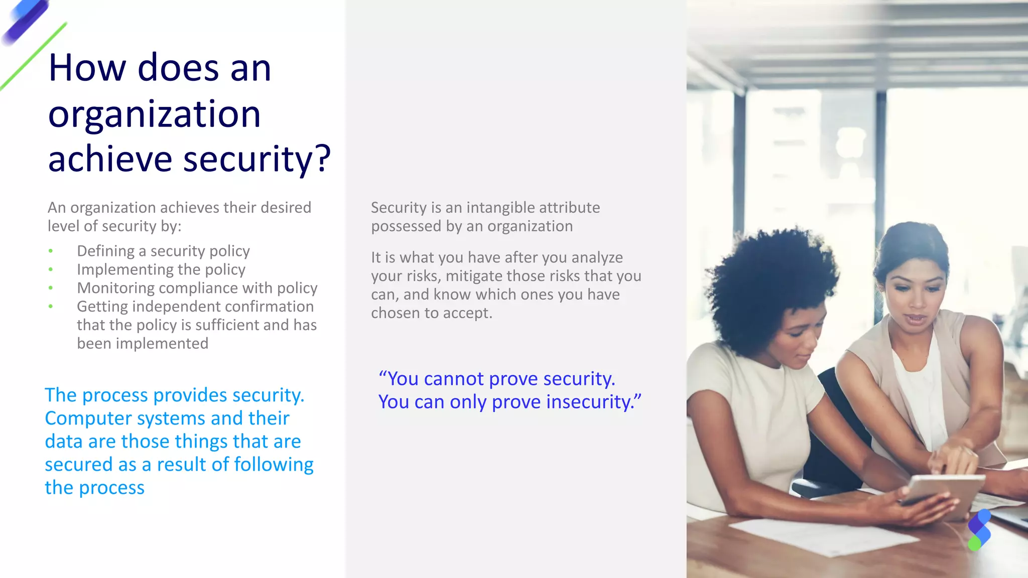 How does an
organization
achieve security?
An organization achieves their desired
level of security by:
• Defining a security policy
• Implementing the policy
• Monitoring compliance with policy
• Getting independent confirmation
that the policy is sufficient and has
been implemented
Security is an intangible attribute
possessed by an organization
It is what you have after you analyze
your risks, mitigate those risks that you
can, and know which ones you have
chosen to accept.
The process provides security.
Computer systems and their
data are those things that are
secured as a result of following
the process
“You cannot prove security.
You can only prove insecurity.”
 