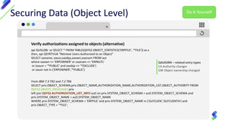 Securing Data (Object Level)
Verify authorizations assigned to objects (alternative)
api QUSLOBJ or SELECT * FROM TABLE(QSYS2.OBJECT_STATISTICS('ERPFILE', '*FILE')) as x
then, api QSYRTVUA "Retrieve Users Authorized to an Object"
SELECT oaname, oausr,oaobja,oaown,oaanam FROM aut
where oaown <> 'ERPOWNER' or oaanam <> 'ERPAUTL'
or (oausr = '*PUBLIC' and oaobja <> '*EXCLUDE')
or oausr not in ('ERPOWNER','*PUBLIC')
From IBM 7.3 TR2 and 7.2 TR6
SELECT priv.OBJECT_SCHEMA,priv.OBJECT_NAME,AUTHORIZATION_NAME,AUTHORIZATION_LIST,OBJECT_AUTHORITY FROM
QSYS2.OBJECT_PRIVILEGES priv
left join QSYS2.AUTHORIZATION_LIST_INFO autl on priv.SYSTEM_OBJECT_SCHEMA = autl.SYSTEM_OBJECT_SCHEMA and
priv.SYSTEM_OBJECT_NAME = autl.SYSTEM_OBJECT_NAME
WHERE priv.SYSTEM_OBJECT_SCHEMA = 'ERPFILE' and priv.SYSTEM_OBJECT_NAME in ('GLFCLIEN','GLFCUENTA') and
priv.OBJECT_TYPE = '*FILE';
QAUDJRN – related entry types
CA Authority changes
OW Object ownership changed
Do It Yourself
 