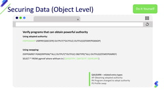 Securing Data (Object Level)
Verify programs that can obtain powerful authority
Using adopted authority:
DSPPGMADP USRPRF(QSECOFR) OUTPUT(*OUTFILE) OUTFILE(QTEMP/PGMADP)
Using swapping:
DSPPGMREF PGM(ERPPGM/*ALL) OUTPUT(*OUTFILE) OBJTYPE(*ALL) OUTFILE(QTEMP/PGMREF)
SELECT * FROM pgmref where whfnam in ('QSYGETPH','QWTSETP','QSYRLSPH')
QAUDJRN – related entry types
AP Obtaining adopted authority
PA Program changed to adopt authority
PS Profile swap
Do It Yourself
 
