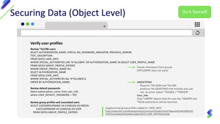 Securing Data (Object Level)
Verify user profiles
Review *ALLOBJ users
SELECT AUTHORIZATION_NAME, STATUS, NO_PASSWORD_INDICATOR, PREVIOUS_SIGNON,
TEXT_DESCRIPTION
FROM QSYS2.USER_INFO
WHERE SPECIAL_AUTHORITIES LIKE '%*ALLOBJ%‘ OR AUTHORIZATION_NAME IN (SELECT USER_PROFILE_NAME
FROM QSYS2.GROUP_PROFILE_ENTRIES
WHERE GROUP_PROFILE_NAME IN (
SELECT AUTHORIZATION_NAME
FROM QSYS2.USER_INFO
WHERE SPECIAL_AUTHORITIES like '%*ALLOBJ%'))
ORDER BY AUTHORIZATION_NAME;
Supplemental group profiles added to USER_INFO
https://www.ibm.com/developerworks/community/wikis/home?lang=en#!/wiki/IBM%20
i%20Technology%20Updates/page/QSYS2.USER_INFO%20catalog
Review default passwords
Select authorization_name from user_info
where USER_DEFAULT_PASSWORD = 'YES'
Review group profiles and associated users
SELECT CAST(GROUPNAME AS CHAR(10)) AS GROUP,
CAST(USERNAME AS CHAR(10)) AS USER
FROM QSYS2.GROUP_PROFILE_ENTRIES
Checks inheritance from groups
(PRTUSRPRF does not work)
ANZDFTPWD
- Requires *SECADM and *ALLOBJ
- produces file QASECPWD that includes any user
- has an action option *DISABLE / *PWDEXP
User_info
Only *USRPRF objects that the user has *OBJOPR and
*READ authority to will be returned.
Do It Yourself
 