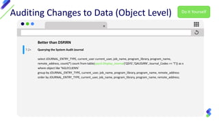 Auditing Changes to Data (Object Level)
Better than DSPJRN
Querying the System Audit Journal
select JOURNAL_ENTRY_TYPE, current_user current_user, job_name, program_library, program_name,
remote_address, count(*) count from table(qsys2.Display_Journal('QSYS','QAUDJRN', Journal_Codes => 'T')) as x
where object like '%GLFCLIEN%'
group by JOURNAL_ENTRY_TYPE, current_user, job_name, program_library, program_name, remote_address
order by JOURNAL_ENTRY_TYPE, current_user, job_name, program_library, program_name, remote_address;
7.2+
Do It Yourself
 