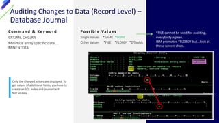 Auditing Changes to Data (Record Level) –
Database Journal
C o m m a n d & Ke y w o r d
CRTJRN, CHGJRN
Minimize entry specific data . .
MINENTDTA
P o s s i b l e Va l u e s
Single Values *SAME *NONE
Other Values *FILE *FLDBDY *DTAARA
*FILE cannot be used for auditing,
everybody agrees.
IBM promotes *FLDBDY but…look at
these screen shots.
Only the changed values are displayed. To
get values of additional fields, you have to
create an SQL index and journalize it.
Not so easy…
 
