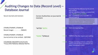Secure Journals and receivers
STRJRN,STRJRNPF, STRJRNLIB
Record images . . . . . . . . . IMAGES
STRJRN,STRJRNPF, STRJRNLIB
Journal entries to be omitted . OMTJRNE
CHGJRNOBJ OBJ((ERPFILE/GLFCLIEN
*FILE)) ATR(*IMAGES) IMAGES(*BOTH)
Correct Authorities on journals &
receivers
*AFTER *BOTH
*NONE *OPNCLO
Auditing Changes to Data (Record Level) –
Database Journal
*BOTH for important files
*NONE for files that require open auditing
Changes journaling attributes without the
need to end and restart journaling for the
object. Introduced in V5R3 !
Protecting the file while leaving the journal
data exposed
DISPLAY _JOURNAL() handles correctly RCAC
rules. Not the case for DSPJRN
IBM i 7.3 SF99703 Level 3 and IBM i 7.2
SF99702 Level 14
(https://www.ibm.com/developerworks/community
/wikis/home?lang=en#!/wiki/IBM%20i%20Technolo
gy%20Updates/page/DISPLAY_JOURNAL%20%28eas
ier%20searches%20of%20Audit%20Journal%29)
 