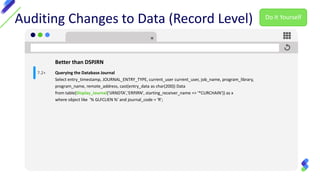 Auditing Changes to Data (Record Level)
Better than DSPJRN
Querying the Database Journal
Select entry_timestamp, JOURNAL_ENTRY_TYPE, current_user current_user, job_name, program_library,
program_name, remote_address, cast(entry_data as char(200)) Data
from table(Display_Journal('IJRNDTA','ERPJRN', starting_receiver_name => '*CURCHAIN')) as x
where object like '% GLFCLIEN %' and journal_code = 'R';
7.2+
Do It Yourself
 