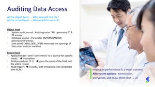 Auditing Data Access
Object level
• System audit journal - Auditing value *ALL generates ZC &
ZR entries
• Database journal - Parameter OMTJRNE(*NONE)
generates OP entries
• (exit point) QIBM_QDB_OPEN intercepts the openings of
files under audit in real time
Record level
• Application (ex: send “user entries” to a journal for specific
reads)  incomplete
• Field procedures (7.1)  gives the value of the field, not
the entire record
• Read triggers  it works, with limitations (not compatible
with RCAC)
At the object level – Who opened this file?
At the record level – Who read this record?
Impact on performance is a major concern
Alternative options : tokenization,
encryption, and RCAC (from IBM i 7.2)
 