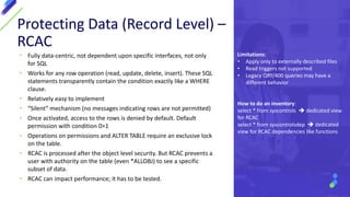 Protecting Data (Record Level) –
RCAC
• Fully data-centric, not dependent upon specific interfaces, not only
for SQL
• Works for any row operation (read, update, delete, insert). These SQL
statements transparently contain the condition exactly like a WHERE
clause.
• Relatively easy to implement
• “Silent” mechanism (no messages indicating rows are not permitted)
• Once activated, access to the rows is denied by default. Default
permission with condition 0=1
• Operations on permissions and ALTER TABLE require an exclusive lock
on the table.
• RCAC is processed after the object level security. But RCAC prevents a
user with authority on the table (even *ALLOBJ) to see a specific
subset of data.
• RCAC can impact performance; it has to be tested.
Limitations:
• Apply only to externally described files
• Read triggers not supported
• Legacy QRY/400 queries may have a
different behavior
How to do an inventory:
select * from syscontrols  dedicated view
for RCAC
select * from syscontrolsdep  dedicated
view for RCAC dependencies like functions
 