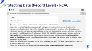 Protecting Data (Record Level) - RCAC
Separation of duties helps businesses comply with government regulations and simplifies the
management of authorities. It provides the ability for administrative functions to be divided across
individuals without overlapping responsibilities, so that one user does not possess unlimited authority,
such as with *ALLOBJ authority. The function, QIBM_DB_SECADM, provides a user with the ability to
grant authority, revoke authority, change ownership, or change primary group, but without giving
access to the object or, in the case of a database table, to the data that is in the table or allowing other
operations on the table.
QIBM_DB_SECADM function usage can be given only by a user with *SECADM special authority and can
be given to a user or a group.
QIBM_DB_SECADM is also responsible for administering Row and Column Access Control.
http://www.ibm.com/support/knowledgecenter/ssw_ibm_i_72/rzarl/rzarlseparationofduties.htm
Official IBM presentation
 
