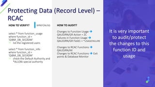 HOW TO VERIFY?
select * from function_usage
where function_id =
'QIBM_DB_SECADM'
 list the registered users
select * from function_info
where function_id =
'QIBM_DB_SECADM'
 check the Default Authority and
*ALLOBJ special authority
HOW TO AUDIT?
Changes to Function Usage 
QAUDJRN/GR Action = ZC
Failures in Function Usage 
QAUDJRN/GR Field1 = *USAGEFAILURE
Changes to RCAC Functions 
QAUDJRN/AX
Changes to RCAC Functions  Exit
points & Database Monitor
Protecting Data (Record Level) –
RCAC
It is very important
to audit/protect
the changes to this
function ID and
usage
WRKFCNUSG
 