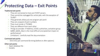 Traditional exit points
• They are connected to Host and TCP/IP servers
• They cannot be unplugged for active jobs, with the exception of
TELNET
• They generally allow just one program per point
• They are unaware of port numbers
• They must reside in *SYSBAS
• They are different from each other
• Things to consider: IP Address, CCSID, authorities, activation group
• QIBM_QZDA_SQL2 is the most difficult one (potential impact on
performance)
• Limitations : carefully read the documentation
Command exit points
• One entry per command & timing (before or after options)
Other exit points
• Open database file
• Sockets
Protecting Data – Exit Points
http://www.ibm.com/support/
knowledgecenter/ssw_ibm_i_7
3/rzajr/rzajrmst35.htm
 