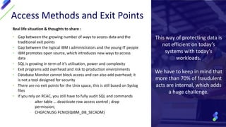 Access Methods and Exit Points
Real life situation & thoughts to share :
• Gap between the growing number of ways to access data and the
traditional exit points
• Gap between the typical IBM i administrators and the young IT people
• IBM promotes open source, which introduces new ways to access
data
• SQL is growing in term of it’s utilisation, power and complexity
• Exit programs add overhead and risk to production environments
• Database Monitor cannot block access and can also add overhead; it
is not a tool designed for security
• There are no exit points for the Unix space, this is still based on Syslog
files
• If you rely on RCAC, you still have to fully audit SQL and commands
- alter table … deactivate row access control ; drop
permission;
- CHGFCNUSG FCNID(QIBM_DB_SECADM)
This way of protecting data is
not efficient on today’s
systems with today’s
workloads.
We have to keep in mind that
more than 70% of fraudulent
acts are internal, which adds
a huge challenge.
 