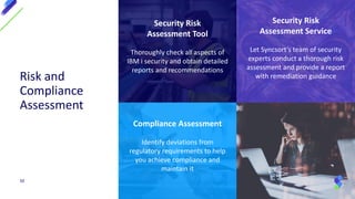 Compliance Assessment
Identify deviations from
regulatory requirements to help
you achieve compliance and
maintain it
Security Risk
Assessment Service
Let Syncsort’s team of security
experts conduct a thorough risk
assessment and provide a report
with remediation guidance
Security Risk
Assessment Tool
Thoroughly check all aspects of
IBM i security and obtain detailed
reports and recommendations
Risk and
Compliance
Assessment
50
 