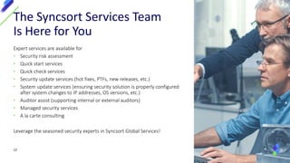 Expert services are available for
• Security risk assessment
• Quick start services
• Quick check services
• Security update services (hot fixes, PTFs, new releases, etc.)
• System update services (ensuring security solution is properly configured
after system changes to IP addresses, OS versions, etc.)
• Auditor assist (supporting internal or external auditors)
• Managed security services
• A la carte consulting
Leverage the seasoned security experts in Syncsort Global Services!
The Syncsort Services Team
Is Here for You
12
 