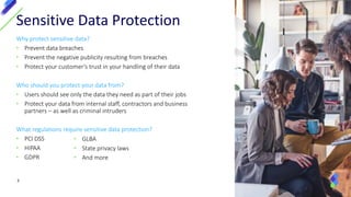 Why protect sensitive data?
• Prevent data breaches
• Prevent the negative publicity resulting from breaches
• Protect your customer’s trust in your handling of their data
Who should you protect your data from?
• Users should see only the data they need as part of their jobs
• Protect your data from internal staff, contractors and business
partners – as well as criminal intruders
What regulations require sensitive data protection?
• PCI DSS
• HIPAA
• GDPR
3
Sensitive Data Protection
• GLBA
• State privacy laws
• And more
 