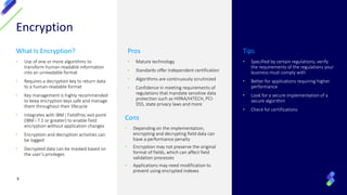 Encryption
What Is Encryption?
• Use of one or more algorithms to
transform human-readable information
into an unreadable format
• Requires a decryption key to return data
to a human-readable format
• Key management is highly recommended
to keep encryption keys safe and manage
them throughout their lifecycle
• Integrates with IBM i FieldProc exit point
(IBM i 7.1 or greater) to enable field
encryption without application changes
• Encryption and decryption activities can
be logged
• Decrypted data can be masked based on
the user’s privileges
Pros
• Mature technology
• Standards offer independent certification
• Algorithms are continuously scrutinized
• Confidence in meeting requirements of
regulations that mandate sensitive data
protection such as HIPAA/HITECH, PCI-
DSS, state privacy laws and more
Tips
• Specified by certain regulations; verify
the requirements of the regulations your
business must comply with
• Better for applications requiring higher
performance
• Look for a secure implementation of a
secure algorithm
• Check for certifications
4
Cons
• Depending on the implementation,
encrypting and decrypting field data can
have a performance penalty
• Encryption may not preserve the original
format of fields, which can affect field
validation processes
• Applications may need modification to
prevent using encrypted indexes
 