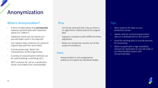 Anonymization
What Is Anonymization?
• A form of tokenization that permanently
replaces sensitive data with substitute
values (or “tokens”)
• Substitute values are not stored so a
secured token vault is not required
• Can replace every instances of a piece of
original data with the same token
• Format-preserving : Retain the
characteristics of the original data
• A variety of anonymization methods can
be used (masking, scrambling, etc.)
• NOT a solution for use on a production
server since tokens are unrecoverable
Pros
• Cannot be reversed with a key as there is
no algorithmic relationship to the original
data
• Supports compliance with GDPR and other
regulations
• Keeps non-production servers out of the
scope of compliance
Tips
• Not a solution for data on your
production server
• Ideally used for anonymizing sensitive
data on a development or test system
• Good for sending data to outside services
for processing
• When coupled with a high availability
solution for replication to non-HA node, it
can feed dev/test system with
anonymized data
6
Cons
• Anonymization is not recognized as
widely as encryption by standards bodies
 