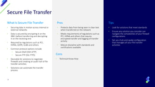 Secure File Transfer
What Is Secure File Transfer
• Securing data in motion across internal or
external networks
• Data is secured by encrypting it on the
IBM i before transferring and decrypting
it on the receiving end
• Required by regulations such as PCI,
HIPAA, GDPR, GLBA and others
• Common protocol options include
• Secure Shell (SSH sFTP)
• Secure FTP (SSL FTPS)
• Desirable for solutions to negotiate
firewalls and creating an audit trail of file
transfer activities
• Solutions can automate the transfer
process
Pros
• Protects data from being seen in clear text
when transferred on the network
• Meets requirements of regulations such as
PCI, HIPAA and others that require
encrypted transfer and logging of transfer
activity
• Mature discipline with standards and
certifications available
Tips
• Look for solutions that meet standards
• Ensure any solution you consider can
navigate the complexities of your firewall
configurations
• Set up a hub-and-spoke configuration
that manages all your file transfer
activities
7
Cons
• Technical-Know-How
 