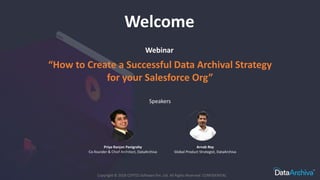 Webinar
Copyright © 2018 CEPTES Software Pvt. Ltd. All Rights Reserved. CONFIDENTIAL
Welcome
“How to Create a Successful Data Archival Strategy
for your Salesforce Org”
Speakers
Priya Ranjan Panigrahy
Co-founder & Chief Architect, DataArchiva
Arnab Roy
Global Product Strategist, DataArchiva
 