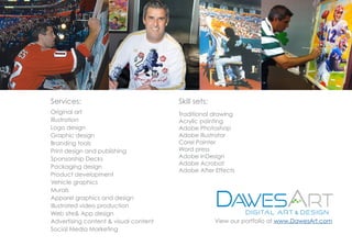 Original art
Illustration
Logo design
Graphic design
Branding tools
Print design and publishing
Sponsorship Decks
Packaging design
Product development
Vehicle graphics
Murals
Apparel graphics and design
Illustrated video production
Web site& App design
Advertising content & visual content
Social Media Marketing
Traditional drawing
Acrylic painting
Adobe Photoshop
Adobe Illustrator
Corel Painter
Word press
Adobe InDesign
Adobe Acrobat
Adobe After Effects
Services: Skill sets:
View our portfolio at www.DawesArt.com
 