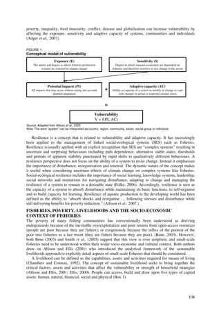 poverty, inequality, food insecurity, conflict, disease and globalization can increase vulnerability by
affecting the exposure, sensitivity and adaptive capacity of systems, communities and individuals
(Adger et al., 2007).

FIGURE 1.
Conceptual model of vulnerability
                      Exposure (E)                                                    Sensitivity (S)
     The nature and degree to which fisheries production            Degree to which national economies are dependent on
           systems are exposed to climate change                 fisheries and therefore sensitive to any change in the sector




                Potential impacts (PI)                                         Adaptive capacity (AC)
   All impacts that may occur without taking into account   +    Ability or capacity of a system to modify or change to cope
                     planned adaptation                               with changes in actual or expected climate stress


                                                            =
                                                       Vulnerability
                                                       V = f(PI, AC)
Source: Adapted from Allison et al., 2005
Note: The word “system” can be interpreted as country, region, community, sector, social group or individual.


    Resilience is a concept that is related to vulnerability and adaptive capacity. It has increasingly
been applied to the management of linked social-ecological systems (SES) such as fisheries.
Resilience is usually applied with an explicit recognition that SES are “complex systems” resulting in
uncertain and surprising behaviours including path dependence, alternative stable states, thresholds
and periods of apparent stability punctuated by rapid shifts to qualitatively different behaviours. A
resilience perspective does not focus on the ability of a system to resist change. Instead it emphasises
the importance of disturbance, reorganization and renewal. The dynamic nature of the concept makes
it useful when considering uncertain effects of climate change on complex systems like fisheries.
Social-ecological resilience includes the importance of social learning, knowledge systems, leadership,
social networks and institutions for navigating disturbance, adapting to change and managing the
resilience of a system to remain in a desirable state (Folke, 2006). Accordingly, resilience is seen as
the capacity of a system to absorb disturbance while maintaining its basic functions, to self-organise
and to build capacity for learning. Resilience of aquatic production in the developing world has been
defined as the ability to “absorb shocks and reorganise … following stresses and disturbance while
still delivering benefits for poverty reduction.” (Allison et al., 2007.)
FISHERIES, POVERTY, LIVELIHOODS AND THE SOCIO-ECONOMIC
CONTEXT OF FISHERIES
The poverty of many fishing communities has conventionally been understood as deriving
endogenously because of the inevitable overexploitation and poor returns from open-access resources
(people are poor because they are fishers); or exogenously because the influx of the poorest of the
poor into fisheries as a last resort (they are fishers because they are poor), (Bene, 2003). However,
both Bene (2003) and Smith et al., (2005) suggest that this view is over simplistic and small-scale
fisheries need to be understood within their wider socio-economic and cultural context. Both authors
draw on Allison and Ellis (2001) who introduced the analytical framework of the sustainable
livelihoods approach to explicitly detail aspects of small-scale fisheries that should be considered.
    A livelihood can be defined as the capabilities, assets and activities required for means of living
(Chambers and Conway, 1992). The concept of sustainable livelihood seeks to bring together the
critical factors, assets and activities that affect the vulnerability or strength of household strategies
(Allison and Ellis, 2001; Ellis, 2000). People can access, build and draw upon five types of capital
assets: human, natural, financial, social and physical (Box 1).



                                                                                                                                 104
 