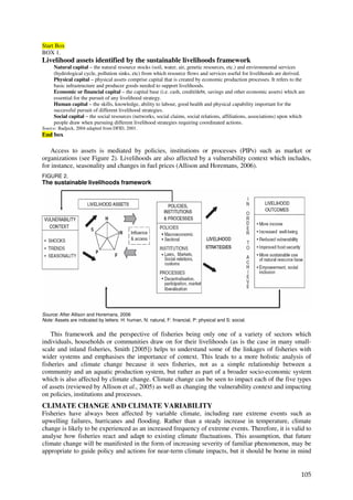 Start Box
BOX 1.
Livelihood assets identified by the sustainable livelihoods framework
     Natural capital – the natural resource stocks (soil, water, air, genetic resources, etc.) and environmental services
     (hydrological cycle, pollution sinks, etc) from which resource flows and services useful for livelihoods are derived.
     Physical capital – physical assets comprise capital that is created by economic production processes. It refers to the
     basic infrastructure and producer goods needed to support livelihoods.
     Economic or financial capital – the capital base (i.e. cash, credit/debt, savings and other economic assets) which are
     essential for the pursuit of any livelihood strategy.
     Human capital – the skills, knowledge, ability to labour, good health and physical capability important for the
     successful pursuit of different livelihood strategies.
     Social capital – the social resources (networks, social claims, social relations, affiliations, associations) upon which
     people draw when pursuing different livelihood strategies requiring coordinated actions.
Source: Badjeck, 2004 adapted from DFID, 2001.
End box

   Access to assets is mediated by policies, institutions or processes (PIPs) such as market or
organizations (see Figure 2). Livelihoods are also affected by a vulnerability context which includes,
for instance, seasonality and changes in fuel prices (Allison and Horemans, 2006).
FIGURE 2.
The sustainable livelihoods framework




Source: After Allison and Horemans, 2006
Note: Assets are indicated by letters: H: human, N: natural, F: financial, P: physical and S: social.


    This framework and the perspective of fisheries being only one of a variety of sectors which
individuals, households or communities draw on for their livelihoods (as is the case in many small-
scale and inland fisheries, Smith [2005]) helps to understand some of the linkages of fisheries with
wider systems and emphasises the importance of context. This leads to a more holistic analysis of
fisheries and climate change because it sees fisheries, not as a simple relationship between a
community and an aquatic production system, but rather as part of a broader socio-economic system
which is also affected by climate change. Climate change can be seen to impact each of the five types
of assets (reviewed by Allison et al., 2005) as well as changing the vulnerability context and impacting
on policies, institutions and processes.
CLIMATE CHANGE AND CLIMATE VARIABILITY
Fisheries have always been affected by variable climate, including rare extreme events such as
upwelling failures, hurricanes and flooding. Rather than a steady increase in temperature, climate
change is likely to be experienced as an increased frequency of extreme events. Therefore, it is valid to
analyse how fisheries react and adapt to existing climate fluctuations. This assumption, that future
climate change will be manifested in the form of increasing severity of familiar phenomenon, may be
appropriate to guide policy and actions for near-term climate impacts, but it should be borne in mind


                                                                                                                           105
 