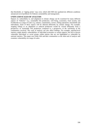 that thresholds, or ‘tipping points’ may exist, which shift SES into qualitatively different conditions
and present novel problems for fisheries sustainability and management.
UNITS AND SCALES OF ANALYSIS
Impacts of, vulnerability to, and adaptation to climate change can be examined for many different
aspects of “fisheries” (e.g. sustainable fish production, well being, economies, food security and
livelihoods) at a range of scales (e.g. nations, communities, sectors, fishing operations, households and
individuals). Each of these aspects will be affected differently by climate change. For example,
stopping fishing as an adaptation to reduced production would be viewed differently from a
perspective of sustainable fish production compared to a perspective of the well-being of the
communities involved. The scale of analysis can also affect findings. For example, national-level
statistics might identify vulnerabilities of individual economies to certain impacts, but fail to discern
vulnerable individuals or social groups within nations that are not highlighted as vulnerable by
national statistics. This paper uses fisher folk and their communities as the main unit of analysis and
examines vulnerability at a range of scales.




                                                                                                     106
 