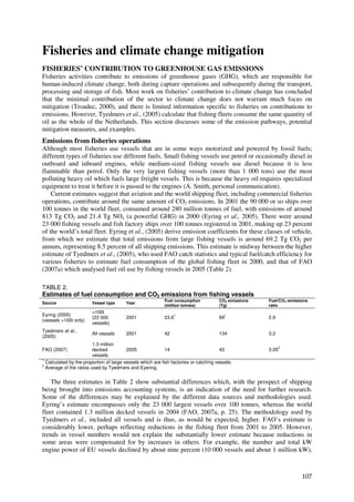 Fisheries and climate change mitigation
FISHERIES’ CONTRIBUTION TO GREENHOUSE GAS EMISSIONS
Fisheries activities contribute to emissions of greenhouse gases (GHG), which are responsible for
human-induced climate change, both during capture operations and subsequently during the transport,
processing and storage of fish. Most work on fisheries’ contribution to climate change has concluded
that the minimal contribution of the sector to climate change does not warrant much focus on
mitigation (Troadec, 2000), and there is limited information specific to fisheries on contributions to
emissions. However, Tyedmers et al., (2005) calculate that fishing fleets consume the same quantity of
oil as the whole of the Netherlands. This section discusses some of the emission pathways, potential
mitigation measures, and examples.
Emissions from fisheries operations
Although most fisheries use vessels that are in some ways motorized and powered by fossil fuels;
different types of fisheries use different fuels. Small fishing vessels use petrol or occasionally diesel in
outboard and inboard engines, while medium-sized fishing vessels use diesel because it is less
flammable than petrol. Only the very largest fishing vessels (more than 1 000 tons) use the most
polluting heavy oil which fuels large freight vessels. This is because the heavy oil requires specialized
equipment to treat it before it is passed to the engines (A. Smith, personal communication).
    Current estimates suggest that aviation and the world shipping fleet, including commercial fisheries
operations, contribute around the same amount of CO2 emissions. In 2001 the 90 000 or so ships over
100 tonnes in the world fleet, consumed around 280 million tonnes of fuel, with emissions of around
813 Tg CO2 and 21.4 Tg NOx (a powerful GHG) in 2000 (Eyring et al., 2005). There were around
23 000 fishing vessels and fish factory ships over 100 tonnes registered in 2001, making up 23 percent
of the world’s total fleet. Eyring et al., (2005) derive emission coefficients for these classes of vehicle,
from which we estimate that total emissions from large fishing vessels is around 69.2 Tg CO2 per
annum, representing 8.5 percent of all shipping emissions. This estimate is midway between the higher
estimate of Tyedmers et al., (2005), who used FAO catch statistics and typical fuel/catch efficiency for
various fisheries to estimate fuel consumption of the global fishing fleet in 2000, and that of FAO
(2007a) which analysed fuel oil use by fishing vessels in 2005 (Table 2).

TABLE 2.
Estimates of fuel consumption and CO2 emissions from fishing vessels
                                                           Fuel consumption           CO2 emissions   Fuel/CO2 emissions
Source                  Vessel type      Year
                                                           (million tonnes)           (Tg)            ratio
                        >100t
Eyring (2005)
                        (23 000          2001              23.61                      691             2.9
(vessels >100t only)
                        vessels)
Tyedmers et al.,
                        All vessels      2001              42                         134             3.2
(2005)
                         1.3 million
FAO (2007)               decked          2005               14                         43             3.052
                         vessels
1
  Calculated by the proportion of large vessels which are fish factories or catching vessels.
2
  Average of the ratios used by Tyedmers and Eyering.


    The three estimates in Table 2 show substantial differences which, with the prospect of shipping
being brought into emissions accounting systems, is an indication of the need for further research.
Some of the differences may be explained by the different data sources and methodologies used.
Eyring’s estimate encompasses only the 23 000 largest vessels over 100 tonnes, whereas the world
fleet contained 1.3 million decked vessels in 2004 (FAO, 2007a, p. 25). The methodology used by
Tyedmers et al., included all vessels and is thus, as would be expected, higher. FAO’s estimate is
considerably lower, perhaps reflecting reductions in the fishing fleet from 2001 to 2005. However,
trends in vessel numbers would not explain the substantially lower estimate because reductions in
some areas were compensated for by increases in others. For example, the number and total kW
engine power of EU vessels declined by about nine percent (10 000 vessels and about 1 million kW),



                                                                                                                     107
 
