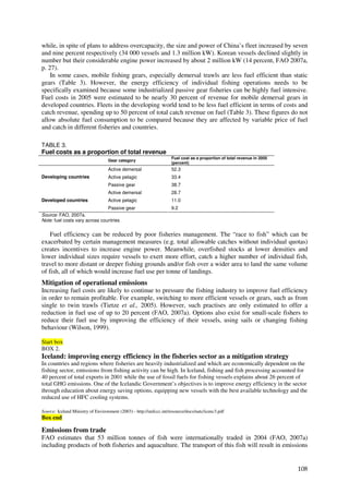 while, in spite of plans to address overcapacity, the size and power of China’s fleet increased by seven
and nine percent respectively (34 000 vessels and 1.3 million kW). Korean vessels declined slightly in
number but their considerable engine power increased by about 2 million kW (14 percent, FAO 2007a,
p. 27).
    In some cases, mobile fishing gears, especially demersal trawls are less fuel efficient than static
gears (Table 3). However, the energy efficiency of individual fishing operations needs to be
specifically examined because some industrialized passive gear fisheries can be highly fuel intensive.
Fuel costs in 2005 were estimated to be nearly 30 percent of revenue for mobile demersal gears in
developed countries. Fleets in the developing world tend to be less fuel efficient in terms of costs and
catch revenue, spending up to 50 percent of total catch revenue on fuel (Table 3). These figures do not
allow absolute fuel consumption to be compared because they are affected by variable price of fuel
and catch in different fisheries and countries.

TABLE 3.
Fuel costs as a proportion of total revenue
                                                                    Fuel cost as a proportion of total revenue in 2005
                                   Gear category
                                                                    (percent)
                                   Active demersal                  52.3
Developing countries               Active pelagic                   33.4
                                   Passive gear                     38.7
                                   Active demersal                  28.7
Developed countries                Active pelagic                   11.0
                                   Passive gear                     9.2
Source: FAO, 2007a.
Note: fuel costs vary across countries


    Fuel efficiency can be reduced by poor fisheries management. The “race to fish” which can be
exacerbated by certain management measures (e.g. total allowable catches without individual quotas)
creates incentives to increase engine power. Meanwhile, overfished stocks at lower densities and
lower individual sizes require vessels to exert more effort, catch a higher number of individual fish,
travel to more distant or deeper fishing grounds and/or fish over a wider area to land the same volume
of fish, all of which would increase fuel use per tonne of landings.
Mitigation of operational emissions
Increasing fuel costs are likely to continue to pressure the fishing industry to improve fuel efficiency
in order to remain profitable. For example, switching to more efficient vessels or gears, such as from
single to twin trawls (Tietze et al., 2005). However, such practises are only estimated to offer a
reduction in fuel use of up to 20 percent (FAO, 2007a). Options also exist for small-scale fishers to
reduce their fuel use by improving the efficiency of their vessels, using sails or changing fishing
behaviour (Wilson, 1999).

Start box
BOX 2.
Iceland: improving energy efficiency in the fisheries sector as a mitigation strategy
In countries and regions where fisheries are heavily industrialized and which are economically dependent on the
fishing sector, emissions from fishing activity can be high. In Iceland, fishing and fish processing accounted for
40 percent of total exports in 2001 while the use of fossil fuels for fishing vessels explains about 26 percent of
total GHG emissions. One of the Icelandic Government’s objectives is to improve energy efficiency in the sector
through education about energy saving options, equipping new vessels with the best available technology and the
reduced use of HFC cooling systems.

Source: Iceland Ministry of Environment (2003) - http://unfccc.int/resource/docs/natc/icenc3.pdf
Box end

Emissions from trade
FAO estimates that 53 million tonnes of fish were internationally traded in 2004 (FAO, 2007a)
including products of both fisheries and aquaculture. The transport of this fish will result in emissions


                                                                                                                         108
 