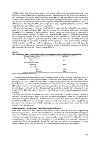 of GHGs. High value fish products such as tuna imports to Japan, are frequently transported by air
freight and thus would have especially large transport related emissions. Air freight imports of fish to
the United States, Europe and Asia are estimated at 200 000, 100 000 and 135 000 tonnes, respectively
(Conway, 2007). Fisheries may make a regionally significant contribution to air freight. For example
fish, molluscs and crustaceans were the most frequently airfreighted commodity from New Zealand in
1997 (Statistics New Zealand, 2007), while 10 percent of all air freight from British Columbia in 1996
was fisheries products (British Columbia Stats, 1998).
    Despite rapid increases in global air freight of fish products until the early 2000s, the quantities
seem to have since stagnated. This may be because of competition with other airfreighted
commodities, the reluctance of airlines to carry fish and a trend towards transport of fish frozen at
source in refrigerated containers (Conway, 2007). Emissions per kilogram of product transported by
air are many times higher than for those transported by sea. Saunders and Hayes (2007) estimate
coefficients for the transport of agricultural products and the same coefficients should be relevant for
fish export (though fish export may be higher if more refrigeration is used). Intercontinental air freight
of fish may thus emit 8.5 kg of CO2 per kilogram of fish shipped, which is about 3.5 times the
emissions from sea freight and more than 90 times the emissions from local transportation of fish if
they are consumed within 400 km of the source (Table 4).

TABLE 4.
CO2 emissions associated with different transport modes for agricultural products
                  Transport mode and distance                          gCO2/kg
                  Short distance (<400km)
                            Truck                                      55
                  Intercontinental transport
                            Air freight                                8 510
                            Sea freight
                                          Bulk                         2 399
                                      Non bulk                         6 424
Source: After Saunders and Hayes, 2007


   Assuming that emissions per kilogram for fish were similar to intercontinental agricultural produce,
the 435 000 tonnes of air freighted fish imports to the United States, Europe and Asia (Conway, 2007)
would give rise to 3.7 Tg CO2 emissions, which is approximately three to nine percent of the estimates
for operational CO2 emissions from fishing vessels. Emissions from the remaining, non-air freighted
52.5 million tonnes of internationally traded fish depend on the distance and transport mode used.
From the figures in Table 5 for short-distance truck and non-bulk sea freight, this could range between
3 and 340 Tg CO2 equivalent to between 2 and 780 percent of estimated operational fisheries
emissions.
   Clearly, more detailed information on transport modes is needed to provide a reliable estimate of
emissions from fish transport, but it is possible that emissions from this sector are as significant as
operational emissions. Continuing internationalisation of the fish trade will increase fisheries’
contributions to CO2 emissions if transport efficiency and the ratio of air and surface freight remains
the same, while increased use of bulk sea-freight or local consumption may reduce the overall
emissions from fish transport.
Other potential contributions from fisheries to mitigation
Some initial research has been conducted into the utilization of waste products from fish processing
for producing biodiesel. This may offer alternatives to fossil fuels or terrestrial biodiesels in specific
instances where large quantities of fish fats are available. For example, a tilapia processing company
in Honduras generates electricity and runs vehicles based on waste fish fat (Tony Piccolo, personal
communication). This is based on the utilization of waste products from industrial processing of
cultured fish. Given the nutritional value of fish, such uses are unlikely to be desirable in typical
capture fisheries unless there are similarly large quantities of otherwise waste fish products.




                                                                                                      109
 