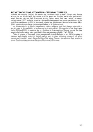 IMPACTS OF GLOBAL MITIGATION ACTIONS ON FISHERIES
Aviation and shipping currently lie outside any emissions trading scheme. Distant water fishing
vessels that are supplied with fuel outside territorial waters are therefore not included and can also
avoid domestic taxes on fuel. In contrast, vessels fishing within their own country’s economic
exclusion zone (EEZ) are liable to pay fuel duty and be incorporated into current mechanisms. As the
post-Kyoto mechanism for 2012 is negotiated, aviation and shipping may become incorporated (EEA,
2008) with implications for the emissions and fuel use of all fishing vessels.
   As the vast majority of fisheries operations are entirely reliant on fossil fuels, they are vulnerable to
any decrease in the availability of, or increase in the price of fuel. The doubling of the diesel price
during 2004 and 2005, for example, led to a doubling of the proportion of fishers’ revenue that they
spent on fuel and rendered many individual fishing operations unprofitable (FAO, 2007a).
   With 40 percent of fish catch being internationally traded (Delgado et al., 2003) increases in
transport and shipping costs (i.e. through carbon taxes or other mitigation measures) will affect
markets and potentially reduce the profitability of the sector. This may also affect the food security of
poorer fish-importing countries as the costs of importing fish increase.




                                                                                                        110
 